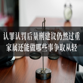 认罪认罚后量刑建议仍然过重，家属还能做哪些事争取从轻？