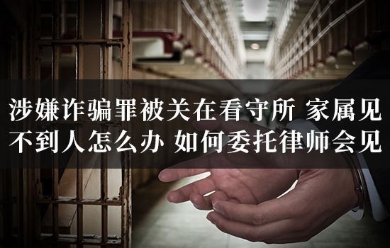 涉嫌诈骗罪被关在北京看守所，家属见不到人怎么办？如何委托律师会见？