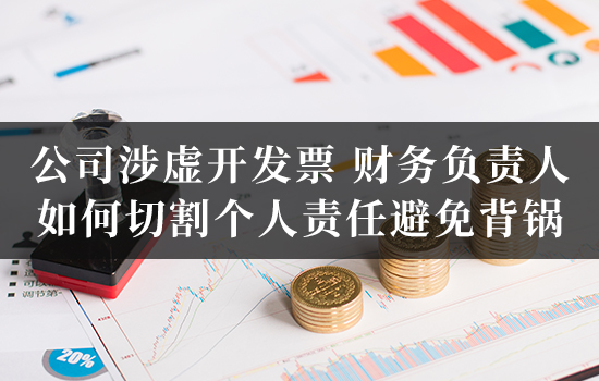 公司涉虚开发票，财务负责人如何切割个人责任避免背锅？
