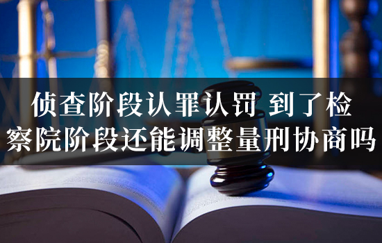 侦查阶段认罪认罚，到了检察院阶段还能调整量刑协商吗？