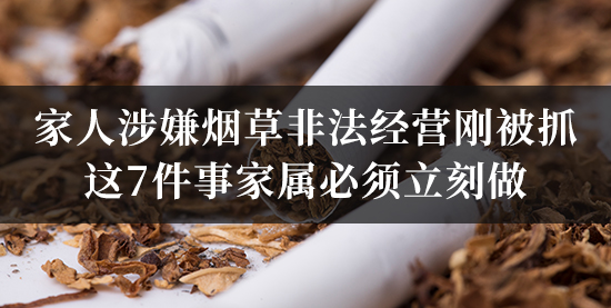 家人涉嫌烟草非法经营刚被抓，这7件事家属必须立刻做！错过会后悔