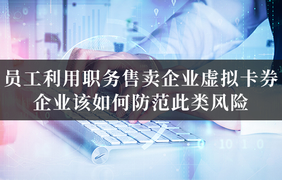 员工利用职务售卖企业虚拟卡券，企业该如何防范此类风险？